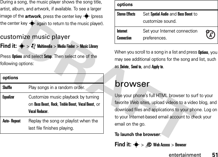 51entertainmentDuring a song, the music player shows the song title, artist, album, and artwork, if available. To see a larger image of the artwork, press the center keys (press the center keys again to return to the music player).customize music playerFind it: s &gt;jMultimedia &gt;MediaFinder &gt;Music LibraryPress Options and select Setup. Then select one of the following options:When you scroll to a song in a list and press Options, you may see additional options for the song and list, such as Delete, Send to, and Apply to.browserUse your phone’s full HTML browser to surf to your favorite Web sites, upload videos to a video blog, and download files and applications to your phone. Log on to your Internet-based email account to check your email on the go.To launch the browser:Find it: s &gt;1Web Access &gt;BrowseroptionsShufflePlay songs in a random order.EqualizerCustomize music playback by turning on Bass Boost, Rock, Treble Boost, Vocal Boost, or Vocal Reducer.Auto- RepeatReplay the song or playlist when the last file finishes playing.Stereo EffectsSet Spatial Audio and Bass Boost to customize sound.Internet ConnectionSet your Internet connection preferences.options