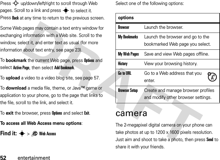 52entertainmentPress S up/down/left/right to scroll through Web pages. Scroll to a link and press s to select it. PressBack at any time to return to the previous screen.Some Web pages may contain a text entry window for exchanging information with a Web site. Scroll to the window, select it, and enter text as usual (for more information about text entry, see page 23).To bookmark the current Web page, press Options and select Active Page, then select Add Bookmark.To upload a video to a video blog site, see page 57.To download a media file, theme, or Java™ game or application to your phone, go to the page that links to the file, scroll to the link, and select it.To exit the browser, press Options and select Exit.To access all Web Access menu options:Find it: s &gt;1Web AccessSelect one of the following options:cameraThe 2-megapixel digital camera on your phone can take photos at up to 1200 x 1600 pixels resolution. Just aim and shoot to take a photo, then press Send to share it with your friends.optionsBrowserLaunch the browser.My BookmarksLaunch the browser and go to the bookmarked Web page you select.My Web PagesSave and view Web pages offline.HistoryView your browsing history.Go to URLGo to a Web address that you enter.Browser SetupCreate and manage browser profiles and modify other browser settings.