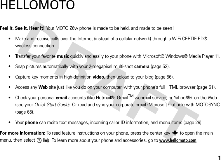 1HELLOMOTOFeel It, See It, Hear It! Your MOTO Z6w phone is made to be held, and made to be seen!•Make and receive calls over the Internet (instead of a cellular network) through a WiFi CERTIFIED® wireless connection.•Transfer your favorite music quickly and easily to your phone with Microsoft® Windows® Media Player 11. •Snap pictures automatically with your 2-megapixel multi-shot camera (page 52).•Capture key moments in high-definition video, then upload to your blog (page 56).•Access any Web site just like you do on your computer, with your phone’s full HTML browser (page 51).•Check your personal email accounts (like Hotmail®, GmailTM webmail service, or Yahoo!®)  on the Web (see your Quick Start Guide). Or read and sync your corporate email (Microsoft Outlook) with MOTOSYNC (page 65).•Yo u r  phone can recite text messages, incoming caller ID information, and menu items (page 29).For more information: To read feature instructions on your phone, press the center keys to open the main menu, then select VHelp. To learn more about your phone and accessories, go to www.hellomoto.com.