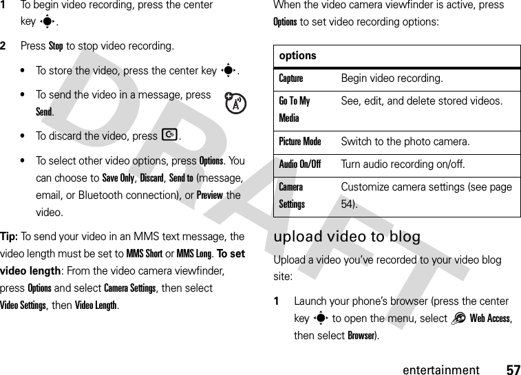 57entertainment  1To begin video recording, press the center keys.2Press Stop to stop video recording.•To store the video, press the center keys.•To send the video in a message, press Send.•To discard the video, press D.•To select other video options, press Options. You can choose to Save Only, Discard, Send to (message, email, or Bluetooth connection), or Preview the video.Tip: To send your video in an MMS text message, the video length must be set to MMS Short or MMS Long. To  s e t  video length: From the video camera viewfinder, press Options and select CameraSettings, then select Video Settings, then Video Length.When the video camera viewfinder is active, press Options to set video recording options:upload video to blogUpload a video you’ve recorded to your video blog site:  1Launch your phone’s browser (press the center keys to open the menu, select1Web Access, then select Browser).optionsCaptureBegin video recording.Go To My MediaSee, edit, and delete stored videos.Picture ModeSwitch to the photo camera.Audio On/OffTurn audio recording on/off.Camera SettingsCustomize camera settings (see page 54).