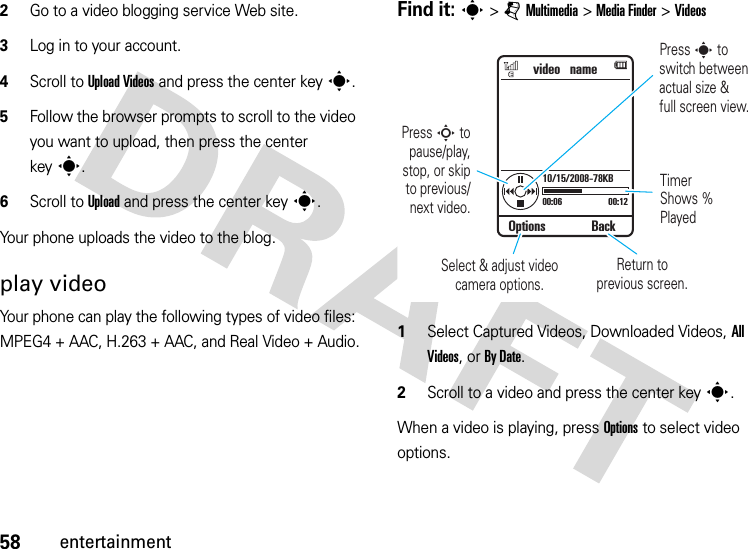 58entertainment2Go to a video blogging service Web site.3Log in to your account.4Scroll to UploadVideos and press the center keys.5Follow the browser prompts to scroll to the video you want to upload, then press the center keys.6Scroll to Upload and press the center keys.Your phone uploads the video to the blog.play videoYour phone can play the following types of video files: MPEG4 + AAC, H.263 + AAC, and Real Video + Audio.Find it: s &gt;jMultimedia &gt;MediaFinder &gt;Videos  1Select Captured Videos, Downloaded Videos, All Videos, or By Date.2Scroll to a video and press the center keys.When a video is playing, press Options to select video options.video   name00:06 00:1210/15/2008-78KBTimer Shows % PlayedReturn toprevious screen.Select &amp; adjust video camera options.Options BackPress S to pause/play,stop, or skipto previous/next video.Press s toswitch between actual size &amp;full screen view.