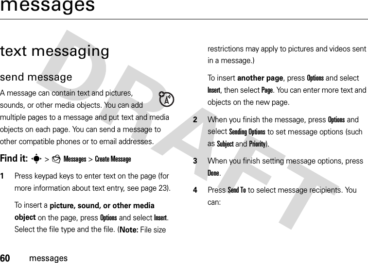 60messagesmessagestext messagingsend messageA message can contain text and pictures, sounds, or other media objects. You can add multiple pages to a message and put text and media objects on each page. You can send a message to other compatible phones or to email addresses.Find it: s &gt;gMessages &gt;Create Message  1Press keypad keys to enter text on the page (for more information about text entry, see page 23).To insert a picture, sound, or other media object on the page, press Options and select Insert. Select the file type and the file. (Note: File size restrictions may apply to pictures and videos sent in a message.)To insert another page, press Options and select Insert, then select Page. You can enter more text and objects on the new page.2When you finish the message, press Options and select Sending Options to set message options (such as Subject and Priority).3When you finish setting message options, press Done.4Press Send To to select message recipients. You can: