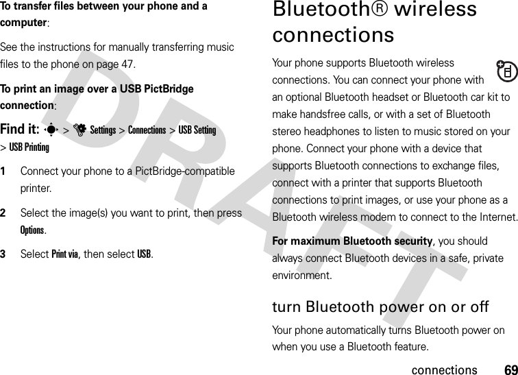 69connectionsTo transfer files between your phone and a computer:See the instructions for manually transferring music files to the phone on page 47.To print an image over a USB PictBridge connection:Find it: s&gt;uSettings &gt;Connections &gt;USB Setting &gt;USB Printing  1Connect your phone to a PictBridge-compatible printer.2Select the image(s) you want to print, then press Options.3Select Print via, then select USB.Bluetooth® wireless connectionsYour phone supports Bluetooth wireless connections. You can connect your phone with an optional Bluetooth headset or Bluetooth car kit to make handsfree calls, or with a set of Bluetooth stereo headphones to listen to music stored on your phone. Connect your phone with a device that supports Bluetooth connections to exchange files, connect with a printer that supports Bluetooth connections to print images, or use your phone as a Bluetooth wireless modem to connect to the Internet.For maximum Bluetooth security, you should always connect Bluetooth devices in a safe, private environment.turn Bluetooth power on or offYour phone automatically turns Bluetooth power on when you use a Bluetooth feature.