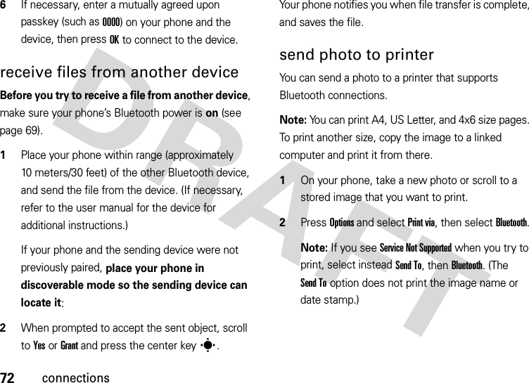 72connections6If necessary, enter a mutually agreed upon passkey (such as 0000) on your phone and the device, then press OK to connect to the device.receive files from another deviceBefore you try to receive a file from another device, make sure your phone’s Bluetooth power is on (see page 69).  1Place your phone within range (approximately 10 meters/30 feet) of the other Bluetooth device, and send the file from the device. (If necessary, refer to the user manual for the device for additional instructions.)If your phone and the sending device were not previously paired, place your phone in discoverable mode so the sending device can locate it:2When prompted to accept the sent object, scroll to Yes or Grant and press the center keys.Your phone notifies you when file transfer is complete, and saves the file.send photo to printerYou can send a photo to a printer that supports Bluetooth connections.Note: You can print A4, US Letter, and 4x6 size pages. To print another size, copy the image to a linked computer and print it from there.  1On your phone, take a new photo or scroll to a stored image that you want to print.2Press Options and select Print via, then select Bluetooth.Note: If you see Service Not Supported when you try to print, select instead Send To, then Bluetooth. (The Send To option does not print the image name or date stamp.)