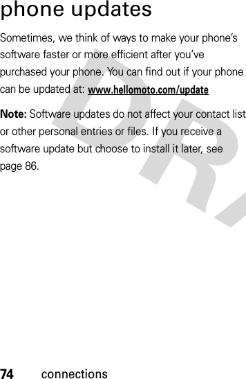 74connectionsphone updatesSometimes, we think of ways to make your phone’s software faster or more efficient after you’ve purchased your phone. You can find out if your phone can be updated at: www.hellomoto.com/updateNote: Software updates do not affect your contact list or other personal entries or files. If you receive a software update but choose to install it later, see page 86.