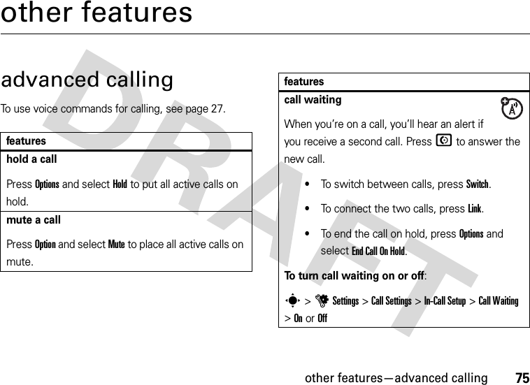 other features—advanced calling75other featuresadvanced callingTo use voice commands for calling, see page 27.featureshold a callPress Options and select Hold to put all active calls on hold.mute a callPress Option and select Mute to place all active calls on mute.call waitingWhen you’re on a call, you’ll hear an alert if you receive a second call. Press N to answer the new call.•To switch between calls, press Switch.•To connect the two calls, press Link.•To end the call on hold, press Options and select End Call On Hold.To turn call waiting on or off:s&gt;uSettings &gt;Call Settings &gt;In-Call Setup &gt;Call Waiting &gt;OnorOfffeatures