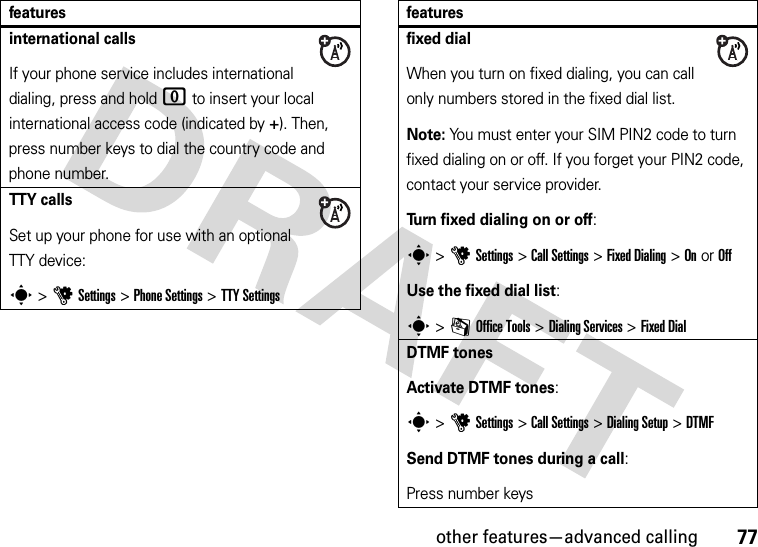 other features—advanced calling77international callsIf your phone service includes international dialing, press and hold 0 to insert your local international access code (indicated by +). Then, press number keys to dial the country code and phone number.TTY callsSet up your phone for use with an optional TTY device:s &gt;uSettings &gt;Phone Settings &gt;TTY Settingsfeaturesfixed dialWhen you turn on fixed dialing, you can call only numbers stored in the fixed dial list.Note: You must enter your SIM PIN2 code to turn fixed dialing on or off. If you forget your PIN2 code, contact your service provider.Turn fixed dialing on or off:s &gt;uSettings &gt;Call Settings &gt;Fixed Dialing &gt;On or OffUse the fixed dial list:s &gt;mOffice Tools &gt;Dialing Services &gt;Fixed DialDTMF tonesActivate DTMF tones:s &gt;uSettings &gt;Call Settings &gt;Dialing Setup &gt;DTMFSend DTMF tones during a call:Press number keysfeatures