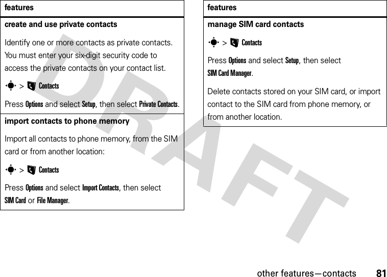 other features—contacts81create and use private contactsIdentify one or more contacts as private contacts. You must enter your six-digit security code to access the private contacts on your contact list.s &gt;LContactsPress Options and select Setup, then select Private Contacts.import contacts to phone memoryImport all contacts to phone memory, from the SIM card or from another location:s &gt;LContactsPress Options and select Import Contacts, then select SIM Card or File Manager.featuresmanage SIM card contactss &gt;LContactsPress Options and select Setup, then select SIM Card Manager.Delete contacts stored on your SIM card, or import contact to the SIM card from phone memory, or from another location.features