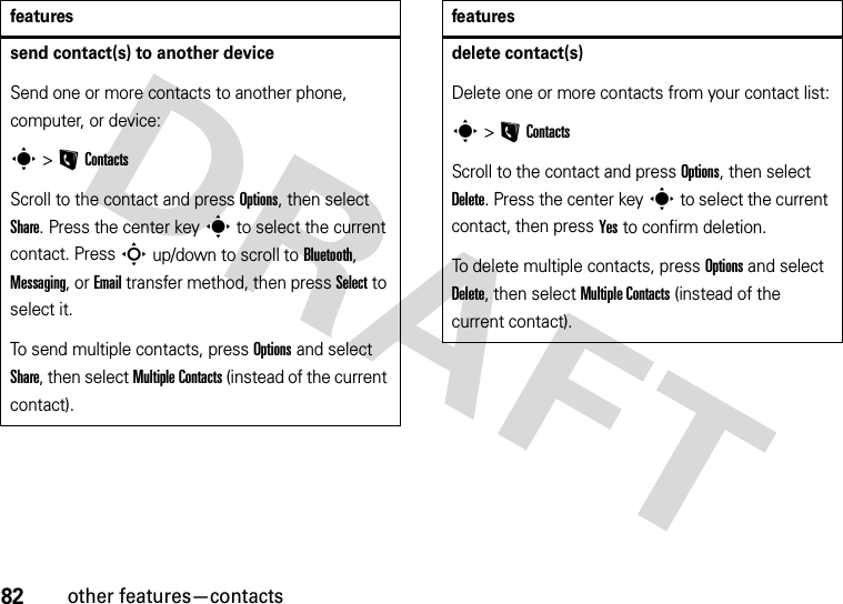 82other features—contactssend contact(s) to another deviceSend one or more contacts to another phone, computer, or device:s &gt;LContactsScroll to the contact and press Options, then select Share. Press the center keys to select the current contact. Press S up/down to scroll to Bluetooth, Messaging, or Email transfer method, then press Select to select it.To send multiple contacts, press Options and select Share, then select Multiple Contacts (instead of the current contact).featuresdelete contact(s)Delete one or more contacts from your contact list:s &gt;LContactsScroll to the contact and press Options, then select Delete. Press the center keys to select the current contact, then press Yes to confirm deletion.To delete multiple contacts, press Options and select Delete, then select Multiple Contacts (instead of the current contact).features