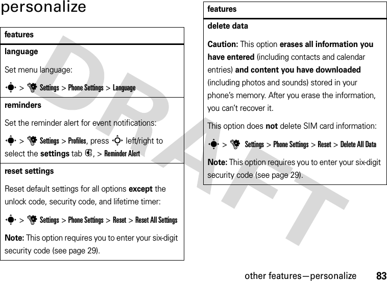 other features—personalize83personalizefeatureslanguageSet menu language:s &gt;uSettings &gt;Phone Settings &gt;LanguageremindersSet the reminder alert for event notifications:s &gt;uSettings &gt;Profiles, press S left/right to select the settings tab#, &gt;Reminder Alertreset settingsReset default settings for all options except the unlock code, security code, and lifetime timer:s &gt;uSettings &gt;Phone Settings &gt;Reset &gt;Reset All SettingsNote: This option requires you to enter your six-digit security code (see page 29).delete dataCaution: This option erases all information you have entered (including contacts and calendar entries) and content you have downloaded (including photos and sounds) stored in your phone’s memory. After you erase the information, you can’t recover it.This option does not delete SIM card information:s &gt;u Settings &gt;Phone Settings &gt;Reset &gt;Delete All DataNote: This option requires you to enter your six-digit security code (see page 29).features