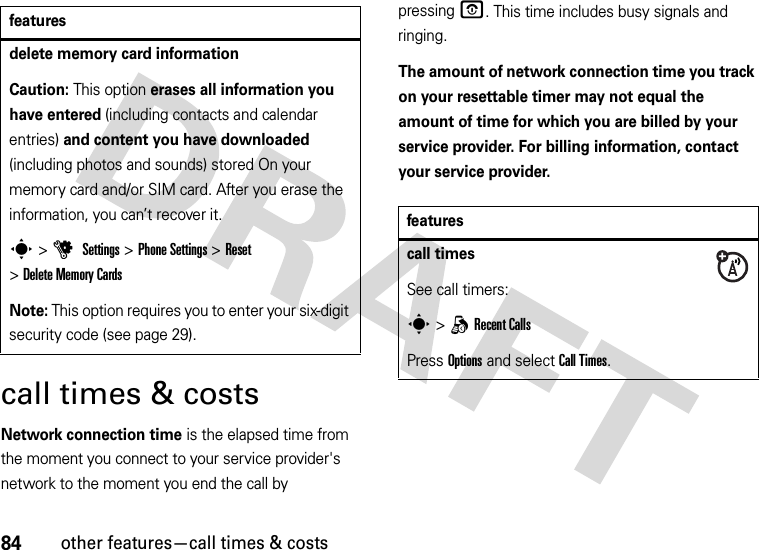 84other features—call times &amp; costscall times &amp; costsNetwork connection time is the elapsed time from the moment you connect to your service provider&apos;s network to the moment you end the call by pressingO. This time includes busy signals and ringing.The amount of network connection time you track on your resettable timer may not equal the amount of time for which you are billed by your service provider. For billing information, contact your service provider.delete memory card informationCaution: This option erases all information you have entered (including contacts and calendar entries) and content you have downloaded (including photos and sounds) stored On your memory card and/or SIM card. After you erase the information, you can’t recover it.s &gt;u Settings &gt;Phone Settings &gt;Reset &gt;Delete Memory CardsNote: This option requires you to enter your six-digit security code (see page 29).featuresfeaturescall timesSee call timers:s &gt;qRecent CallsPress Options and select Call Times.