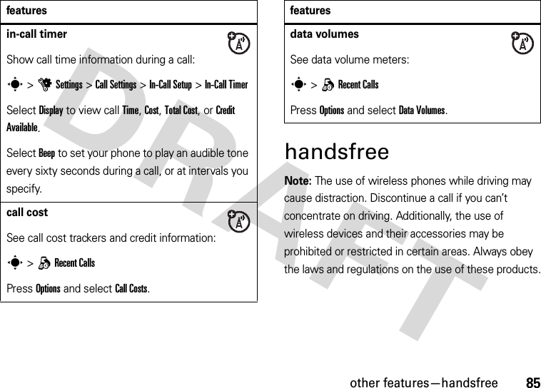 other features—handsfree85handsfreeNote: The use of wireless phones while driving may cause distraction. Discontinue a call if you can’t concentrate on driving. Additionally, the use of wireless devices and their accessories may be prohibited or restricted in certain areas. Always obey the laws and regulations on the use of these products.in-call timerShow call time information during a call:s &gt;uSettings &gt;Call Settings &gt;In-Call Setup &gt;In-Call TimerSelect Display to view call Time, Cost, Total Cost, or Credit Available.Select Beep to set your phone to play an audible tone every sixty seconds during a call, or at intervals you specify.call costSee call cost trackers and credit information:s &gt;qRecent CallsPress Options and select Call Costs.featuresdata volumesSee data volume meters:s &gt;qRecent CallsPress Options and select DataVolumes.features