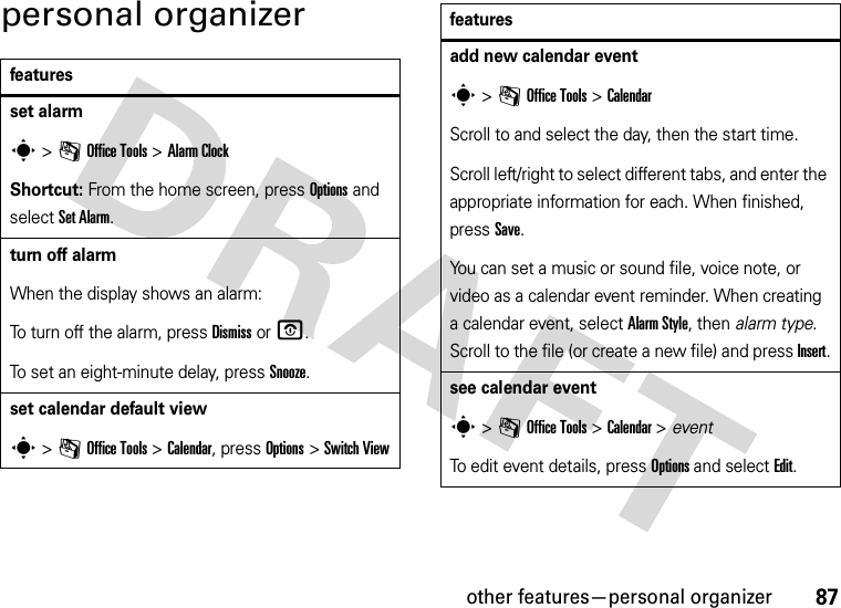 other features—personal organizer87personal organizerfeaturesset alarms &gt;mOffice Tools &gt;Alarm ClockShortcut: From the home screen, press Options and select Set Alarm.turn off alarmWhen the display shows an alarm: To turn off the alarm, press Dismiss or O.To set an eight-minute delay, press Snooze.set calendar default views &gt;mOffice Tools &gt;Calendar, press Options &gt;Switch Viewadd new calendar events &gt;mOffice Tools &gt;CalendarScroll to and select the day, then the start time.Scroll left/right to select different tabs, and enter the appropriate information for each. When finished, press Save.You can set a music or sound file, voice note, or video as a calendar event reminder. When creating a calendar event, select Alarm Style, then alarm type. Scroll to the file (or create a new file) and press Insert.see calendar events &gt;mOffice Tools &gt;Calendar &gt; eventTo edit event details, press Options and select Edit.features