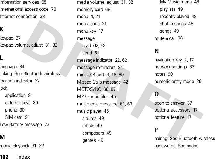 102indexinformation services  65international access code  78Internet connection  38Kkeypad  37keypad volume, adjust  31, 32Llanguage  84linking. See Bluetooth wirelesslocation indicator  22lockapplication  91external keys  30phone  30SIM card  91Low Battery message  23Mmedia playback  31, 32media volume, adjust  31, 32memory card  68menu  4, 21menu icons  21menu key  17messageread  62, 63send  61message indicator  22, 62message reminders  84mini-USB port  3, 18, 69Missed Calls message  42MOTOSYNC  66, 67MP3 sound files  45multimedia message  61, 63music player  45albums  49artists  49composers  49genres  49My Music menu  48playlists  49recently played  48shuffle songs  48songs  49mute a call  76Nnavigation key  2, 17network settings  87notes  90numeric entry mode  26Oopen to answer  37optional accessory  17optional feature  17Ppairing. See Bluetooth wirelesspasswords. See codes