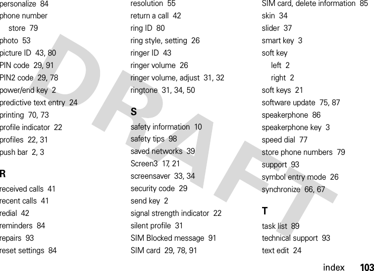 index103personalize  84phone numberstore  79photo  53picture ID  43, 80PIN code  29, 91PIN2 code  29, 78power/end key  2predictive text entry  24printing  70, 73profile indicator  22profiles  22, 31push bar  2, 3Rreceived calls  41recent calls  41redial  42reminders  84repairs  93reset settings  84resolution  55return a call  42ring ID  80ring style, setting  26ringer ID  43ringer volume  26ringer volume, adjust  31, 32ringtone  31, 34, 50Ssafety information  10safety tips  98saved networks  39Screen3  17, 21screensaver  33, 34security code  29send key  2signal strength indicator  22silent profile  31SIM Blocked message  91SIM card  29, 78, 91SIM card, delete information  85skin  34slider  37smart key  3soft keyleft  2right  2soft keys  21software update  75, 87speakerphone  86speakerphone key  3speed dial  77store phone numbers  79support  93symbol entry mode  26synchronize  66, 67Ttask list  89technical support  93text edit  24