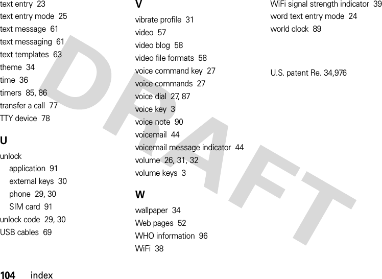 104indextext entry  23text entry mode  25text message  61text messaging  61text templates  63theme  34time  36timers  85, 86transfer a call  77TTY device  78Uunlockapplication  91external keys  30phone  29, 30SIM card  91unlock code  29, 30USB cables  69Vvibrate profile  31video  57video blog  58video file formats  58voice command key  27voice commands  27voice dial  27, 87voice key  3voice note  90voicemail  44voicemail message indicator  44volume  26, 31, 32volume keys  3Wwallpaper  34Web pages  52WHO information  96WiFi  38WiFi signal strength indicator  39word text entry mode  24world clock  89U.S. patent Re. 34,976