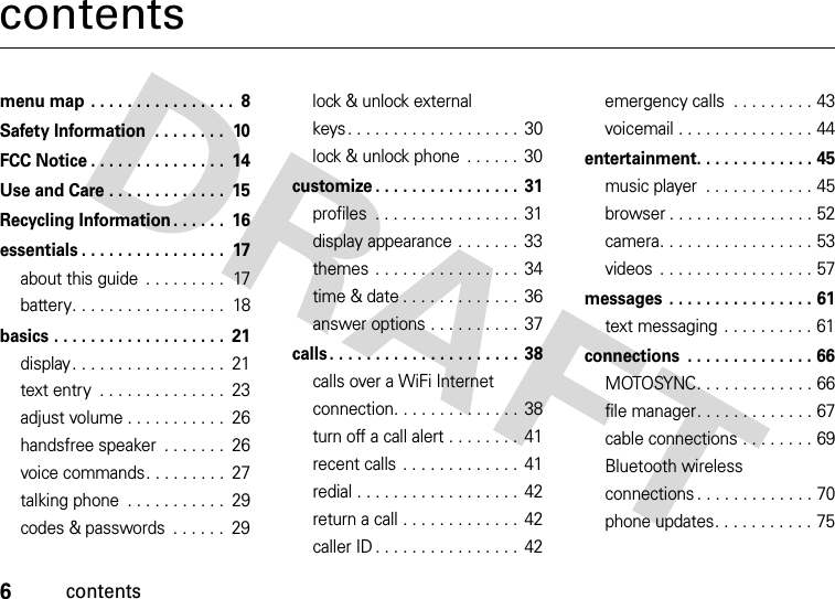 6contentscontentsmenu map . . . . . . . . . . . . . . . .  8Safety Information  . . . . . . . .  10FCC Notice . . . . . . . . . . . . . . .  14Use and Care . . . . . . . . . . . . .  15Recycling Information . . . . . .  16essentials . . . . . . . . . . . . . . . .  17about this guide  . . . . . . . . .  17battery. . . . . . . . . . . . . . . . .  18basics . . . . . . . . . . . . . . . . . . .  21display. . . . . . . . . . . . . . . . .  21text entry  . . . . . . . . . . . . . .  23adjust volume . . . . . . . . . . .  26handsfree speaker  . . . . . . .  26voice commands. . . . . . . . .  27talking phone  . . . . . . . . . . .  29codes &amp; passwords  . . . . . .  29lock &amp; unlock external keys. . . . . . . . . . . . . . . . . . . 30lock &amp; unlock phone  . . . . . .  30customize . . . . . . . . . . . . . . . . 31profiles  . . . . . . . . . . . . . . . .  31display appearance . . . . . . . 33themes . . . . . . . . . . . . . . . . 34time &amp; date . . . . . . . . . . . . . 36answer options . . . . . . . . . .  37calls. . . . . . . . . . . . . . . . . . . . . 38calls over a WiFi Internet connection. . . . . . . . . . . . . . 38turn off a call alert . . . . . . . .  41recent calls  . . . . . . . . . . . . . 41redial . . . . . . . . . . . . . . . . . . 42return a call . . . . . . . . . . . . . 42caller ID . . . . . . . . . . . . . . . . 42emergency calls  . . . . . . . . . 43voicemail . . . . . . . . . . . . . . . 44entertainment. . . . . . . . . . . . . 45music player  . . . . . . . . . . . . 45browser . . . . . . . . . . . . . . . . 52camera. . . . . . . . . . . . . . . . . 53videos  . . . . . . . . . . . . . . . . . 57messages  . . . . . . . . . . . . . . . . 61text messaging  . . . . . . . . . . 61connections  . . . . . . . . . . . . . . 66MOTOSYNC. . . . . . . . . . . . . 66file manager. . . . . . . . . . . . . 67cable connections . . . . . . . . 69Bluetooth wireless connections . . . . . . . . . . . . . 70phone updates. . . . . . . . . . . 75