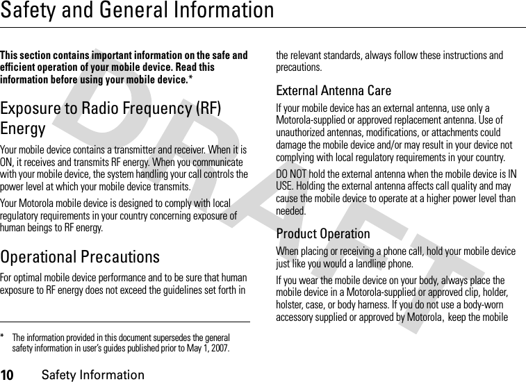 10Safety InformationSafety and General InformationSafet y In formati onThis section contains important information on the safe and efficient operation of your mobile device. Read this information before using your mobile device.*Exposure to Radio Frequency (RF) EnergyYour mobile device contains a transmitter and receiver. When it is ON, it receives and transmits RF energy. When you communicate with your mobile device, the system handling your call controls the power level at which your mobile device transmits.Your Motorola mobile device is designed to comply with local regulatory requirements in your country concerning exposure of human beings to RF energy.Operational PrecautionsFor optimal mobile device performance and to be sure that human exposure to RF energy does not exceed the guidelines set forth in the relevant standards, always follow these instructions and precautions.External Antenna CareIf your mobile device has an external antenna, use only a Motorola-supplied or approved replacement antenna. Use of unauthorized antennas, modifications, or attachments could damage the mobile device and/or may result in your device not complying with local regulatory requirements in your country.DO NOT hold the external antenna when the mobile device is IN USE. Holding the external antenna affects call quality and may cause the mobile device to operate at a higher power level than needed.Product OperationWhen placing or receiving a phone call, hold your mobile device just like you would a landline phone.If you wear the mobile device on your body, always place the mobile device in a Motorola-supplied or approved clip, holder, holster, case, or body harness. If you do not use a body-worn accessory supplied or approved by Motorola,keep the mobile * The information provided in this document supersedes the general safety information in user’s guides published prior to May 1, 2007.