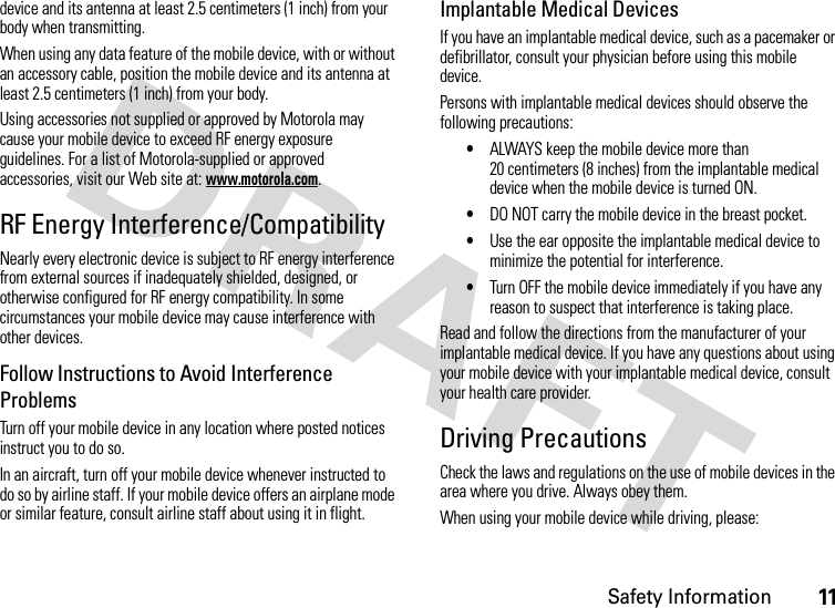 Safety Information11device and its antenna at least 2.5 centimeters (1 inch) from your body when transmitting.When using any data feature of the mobile device, with or without an accessory cable, position the mobile device and its antenna at least 2.5 centimeters (1 inch) from your body.Using accessories not supplied or approved by Motorola may cause your mobile device to exceed RF energy exposure guidelines. For a list of Motorola-supplied or approved accessories, visit our Web site at: www.motorola.com.RF Energy Interference/CompatibilityNearly every electronic device is subject to RF energy interference from external sources if inadequately shielded, designed, or otherwise configured for RF energy compatibility. In some circumstances your mobile device may cause interference with other devices.Follow Instructions to Avoid Interference ProblemsTurn off your mobile device in any location where posted notices instruct you to do so.In an aircraft, turn off your mobile device whenever instructed to do so by airline staff. If your mobile device offers an airplane mode or similar feature, consult airline staff about using it in flight.Implantable Medical DevicesIf you have an implantable medical device, such as a pacemaker or defibrillator, consult your physician before using this mobile device.Persons with implantable medical devices should observe the following precautions:•ALWAYS keep the mobile device more than 20 centimeters (8 inches) from the implantable medical device when the mobile device is turned ON.•DO NOT carry the mobile device in the breast pocket.•Use the ear opposite the implantable medical device to minimize the potential for interference.•Turn OFF the mobile device immediately if you have any reason to suspect that interference is taking place.Read and follow the directions from the manufacturer of your implantable medical device. If you have any questions about using your mobile device with your implantable medical device, consult your health care provider.Driving PrecautionsCheck the laws and regulations on the use of mobile devices in the area where you drive. Always obey them.When using your mobile device while driving, please: