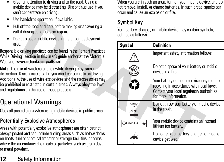 12Safety Information•Give full attention to driving and to the road. Using a mobile device may be distracting. Discontinue use if you can’t concentrate on driving.•Use handsfree operation, if available.•Pull off the road and park before making or answering a call if driving conditions so require.•Do not place a mobile device in the airbag deployment area.Responsible driving practices can be found in the “Smart Practices While Driving” section in this user’s guide and/or at the Motorola Web site: www.motorola.com/callsmart.Note: The use of wireless phones while driving may cause distraction. Discontinue a call if you can’t concentrate on driving. Additionally, the use of wireless devices and their accessories may be prohibited or restricted in certain areas. Always obey the laws and regulations on the use of these products.Operational WarningsObey all posted signs when using mobile devices in public areas.Potentially Explosive AtmospheresAreas with potentially explosive atmospheres are often but not always posted and can include fueling areas such as below decks on boats, fuel or chemical transfer or storage facilities, or areas where the air contains chemicals or particles, such as grain dust, or metal powders.When you are in such an area, turn off your mobile device, and do not remove, install, or charge batteries. In such areas, sparks can occur and cause an explosion or fire.Symbol KeyYour battery, charger, or mobile device may contain symbols, defined as follows:Symbol DefinitionImportant safety information follows.Do not dispose of your battery or mobile device in a fire.Your battery or mobile device may require recycling in accordance with local laws. Contact your local regulatory authorities for more information.Do not throw your battery or mobile device in the trash.Your mobile device contains an internal lithium ion battery.Do not let your battery, charger, or mobile device get wet.032374o032376o032375o032378oLi Ion BATT