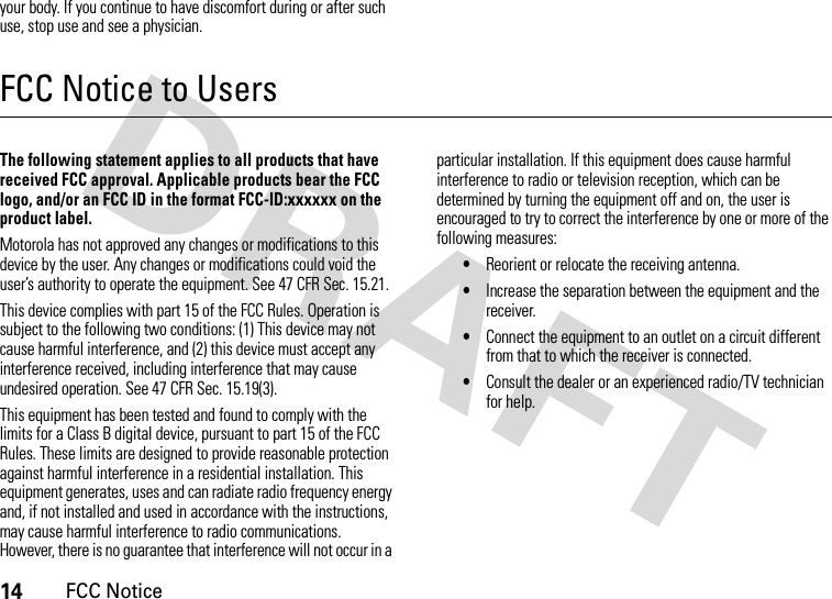 14FCC Noticeyour body. If you continue to have discomfort during or after such use, stop use and see a physician.FCC Notice to UsersFCC NoticeThe following statement applies to all products that have received FCC approval. Applicable products bear the FCC logo, and/or an FCC ID in the format FCC-ID:xxxxxx on the product label.Motorola has not approved any changes or modifications to this device by the user. Any changes or modifications could void the user’s authority to operate the equipment. See 47 CFR Sec. 15.21.This device complies with part 15 of the FCC Rules. Operation is subject to the following two conditions: (1) This device may not cause harmful interference, and (2) this device must accept any interference received, including interference that may cause undesired operation. See 47 CFR Sec. 15.19(3).This equipment has been tested and found to comply with the limits for a Class B digital device, pursuant to part 15 of the FCC Rules. These limits are designed to provide reasonable protection against harmful interference in a residential installation. This equipment generates, uses and can radiate radio frequency energy and, if not installed and used in accordance with the instructions, may cause harmful interference to radio communications. However, there is no guarantee that interference will not occur in a particular installation. If this equipment does cause harmful interference to radio or television reception, which can be determined by turning the equipment off and on, the user is encouraged to try to correct the interference by one or more of the following measures:•Reorient or relocate the receiving antenna.•Increase the separation between the equipment and the receiver.•Connect the equipment to an outlet on a circuit different from that to which the receiver is connected.•Consult the dealer or an experienced radio/TV technician for help.