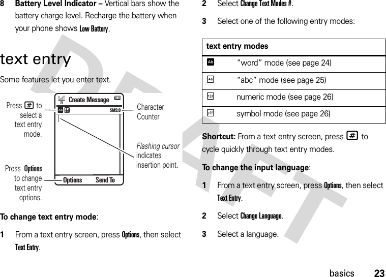 23basics8 Battery Level Indicator – Vertical bars show the battery charge level. Recharge the battery when your phone shows Low Battery.text entrySome features let you enter text.To change text entry mode:  1From a text entry screen, press Options, then select Text Entry.2Select Change Text Modes #. 3Select one of the following entry modes:Shortcut: From a text entry screen, press # to cycle quickly through text entry modes.To change the input language:  1From a text entry screen, press Options, then select Text Entry.2Select Change Language. 3Select a language.CharacterCounterPress # toselect atext entrymode.Flashing cursor indicatesinsertion point.Press  Optionsto changetext entryoptions.Create MessageSMS:0ÊËOptions Send Totext entry modesÊ“word” mode (see page 24)É“abc” mode (see page 25)Ènumeric mode (see page 26)Ãsymbol mode (see page 26)