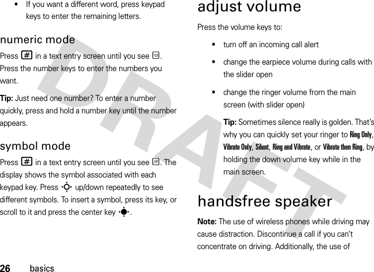 26basics•If you want a different word, press keypad keys to enter the remaining letters.numeric modePress # in a text entry screen until you see È. Press the number keys to enter the numbers you want.Tip: Just need one number? To enter a number quickly, press and hold a number key until the number appears.symbol modePress # in a text entry screen until you see Ã. The display shows the symbol associated with each keypad key. Press S up/down repeatedly to see different symbols. To insert a symbol, press its key, or scroll to it and press the center keys.adjust volumePress the volume keys to:•turn off an incoming call alert•change the earpiece volume during calls with the slider open•change the ringer volume from the main screen (with slider open)Tip: Sometimes silence really is golden. That’s why you can quickly set your ringer to Ring Only, Vibrate Only, Silent, Ring and Vibrate, or Vibrate then Ring, by holding the down volume key while in the main screen.handsfree speakerNote: The use of wireless phones while driving may cause distraction. Discontinue a call if you can’t concentrate on driving. Additionally, the use of 