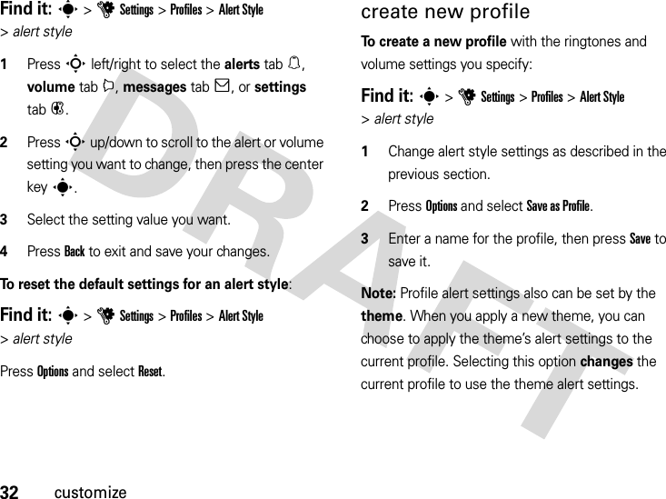 32customizeFind it: s &gt;uSettings &gt;Profiles &gt;Alert Style &gt;alert style  1Press S left/right to select the alerts tab[, volume tabi, messages tab], or settings tab#.2Press S up/down to scroll to the alert or volume setting you want to change, then press the center keys.3Select the setting value you want.4Press Back to exit and save your changes.To reset the default settings for an alert style:Find it: s &gt;uSettings &gt;Profiles &gt;Alert Style &gt;alert stylePress Options and select Reset.create new profileTo create a new profile with the ringtones and volume settings you specify:Find it: s &gt;uSettings &gt;Profiles &gt;Alert Style &gt;alert style  1Change alert style settings as described in the previous section.2Press Options and select Save asProfile.3Enter a name for the profile, then press Save to save it.Note: Profile alert settings also can be set by the theme. When you apply a new theme, you can choose to apply the theme’s alert settings to the current profile. Selecting this option changes the current profile to use the theme alert settings.