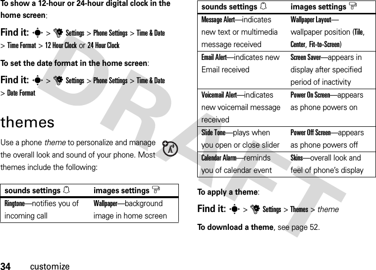 34customizeTo show a 12-hour or 24-hour digital clock in the home screen:Find it: s&gt;uSettings &gt;Phone Settings &gt;Time &amp; Date &gt;Time Format &gt;12Hour Clock or 24 Hour ClockTo set the date format in the home screen:Find it: s&gt;uSettings &gt;Phone Settings &gt;Time &amp; Date &gt;Date FormatthemesUse a phone theme to personalize and manage the overall look and sound of your phone. Most themes include the following:To apply a theme:Find it: s &gt;uSettings &gt;Themes &gt; themeTo download a theme, see page 52.sounds settings[images settings$Ringtone—notifies you of incoming callWallpaper—background image in home screenMessage Alert—indicates new text or multimedia message receivedWallpaper Layout— wallpaper position (Tile, Center, Fit-to-Screen)Email Alert—indicates new Email receivedScreen Saver—appears in display after specified period of inactivityVoicemail Alert—indicates new voicemail message receivedPower On Screen—appears as phone powers onSlide Tone—plays when you open or close sliderPower Off Screen—appears as phone powers offCalendar Alarm—reminds you of calendar eventSkins—overall look and feel of phone’s displaysounds settings[images settings$