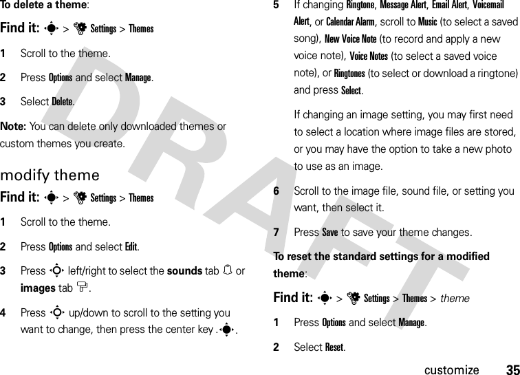 35customizeTo  d e l e te  a  t h e m e:Find it: s &gt;uSettings &gt;Themes  1Scroll to the theme.2Press Options and select Manage. 3Select Delete.Note: You can delete only downloaded themes or custom themes you create.modify themeFind it: s &gt;uSettings &gt;Themes  1Scroll to the theme.2Press Options and select Edit.3Press S left/right to select the sounds tab[ or images tab$.4Press S up/down to scroll to the setting you want to change, then press the center key .s.5If changing Ringtone, Message Alert, Email Alert, Voicemail Alert, or Calendar Alarm, scroll to Music (to select a saved song), New Voice Note (to record and apply a new voice note), Voice Notes (to select a saved voice note), or Ringtones (to select or download a ringtone) and press Select. If changing an image setting, you may first need to select a location where image files are stored, or you may have the option to take a new photo to use as an image.6Scroll to the image file, sound file, or setting you want, then select it.7Press Save to save your theme changes.To reset the standard settings for a modified theme:Find it: s &gt;uSettings &gt;Themes &gt; theme  1Press Options and select Manage.2Select Reset.