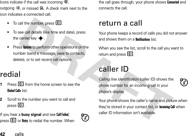 42callsIcons indicate if the call was incoming-, outgoing+, or missed=. A check mark next to the icon indicates a connected call.•To call the number, press N.•To see call details (like time and date), press the center keys.•Press Options to perform other operations on the number (send a message, save to contacts, delete), or to set recent call options.redial  1Press N from the home screen to see the Dialed Calls list.2Scroll to the number you want to call and pressN.If you hear a busy signal and see Call Failed, pressN or Retry to redial the number. When the call goes through, your phone shows Connected and connects the call.return a callYour phone keeps a record of calls you did not answer and shows them on a Notifications list. When you see the list, scroll to the call you want to return and pressN.caller IDCalling line identification (caller ID) shows the phone number for an incoming call in your phone’s display.Your phone shows the caller’s name and picture when they’re stored in your contact list, or Incoming Call when caller ID information isn’t available.