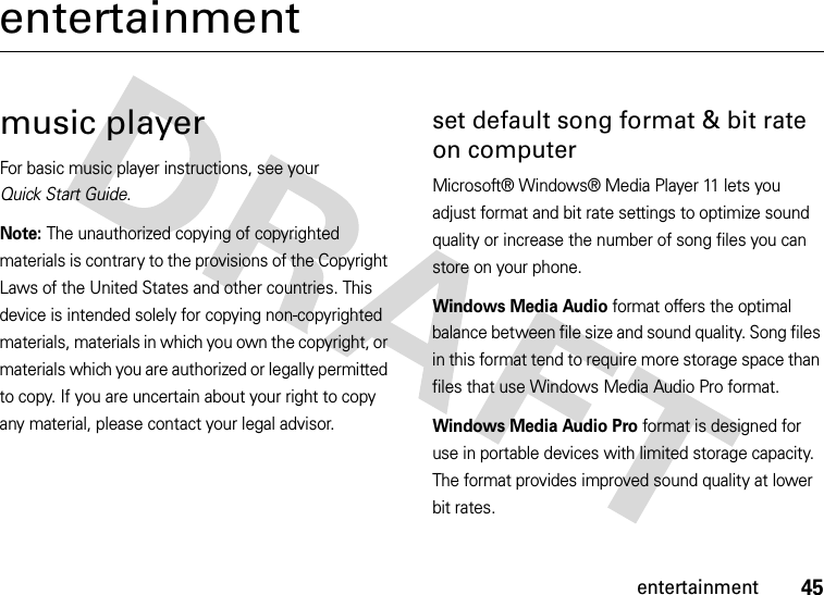 45entertainmententertainmentmusic playerFor basic music player instructions, see your Quick Start Guide.Note: The unauthorized copying of copyrighted materials is contrary to the provisions of the Copyright Laws of the United States and other countries. This device is intended solely for copying non-copyrighted materials, materials in which you own the copyright, or materials which you are authorized or legally permitted to copy. If you are uncertain about your right to copy any material, please contact your legal advisor.set default song format &amp; bit rate on computerMicrosoft® Windows® Media Player 11 lets you adjust format and bit rate settings to optimize sound quality or increase the number of song files you can store on your phone.Windows Media Audio format offers the optimal balance between file size and sound quality. Song files in this format tend to require more storage space than files that use Windows Media Audio Pro format.Windows Media Audio Pro format is designed for use in portable devices with limited storage capacity. The format provides improved sound quality at lower bit rates.