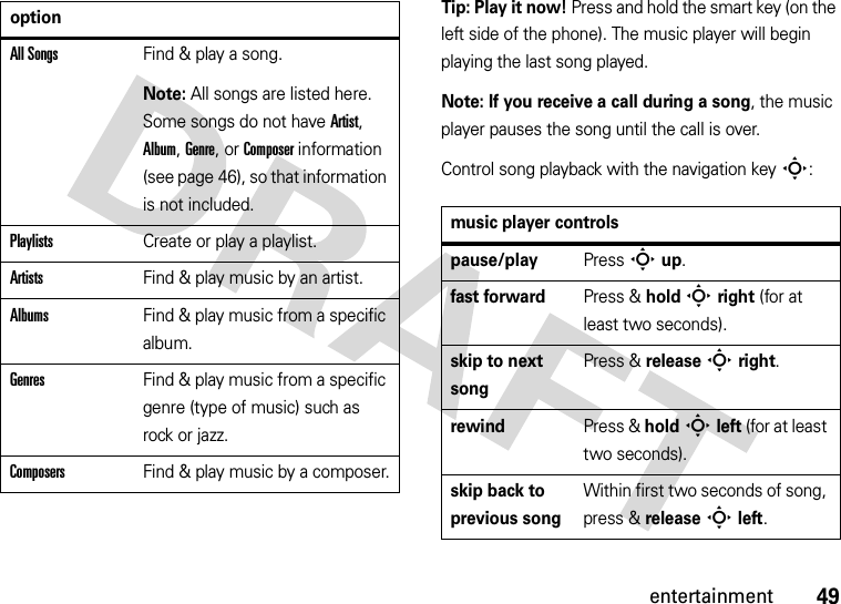 49entertainmentTip: Play it now! Press and hold the smart key (on the left side of the phone). The music player will begin playing the last song played.Note: If you receive a call during a song, the music player pauses the song until the call is over.Control song playback with the navigation key S:All SongsFind &amp; play a song.Note: All songs are listed here. Some songs do not have Artist, Album, Genre, or Composer information (see page 46), so that information is not included.PlaylistsCreate or play a playlist.ArtistsFind &amp; play music by an artist.AlbumsFind &amp; play music from a specific album.GenresFind &amp; play music from a specific genre (type of music) such as rock or jazz.ComposersFind &amp; play music by a composer.optionmusic player controlspause/playPress Sup.fast forwardPress &amp; holdSright (for at least two seconds).skip to next songPress &amp; releaseSright.rewindPress &amp; holdSleft (for at least two seconds).skip back to previous songWithin first two seconds of song, press &amp; release Sleft.