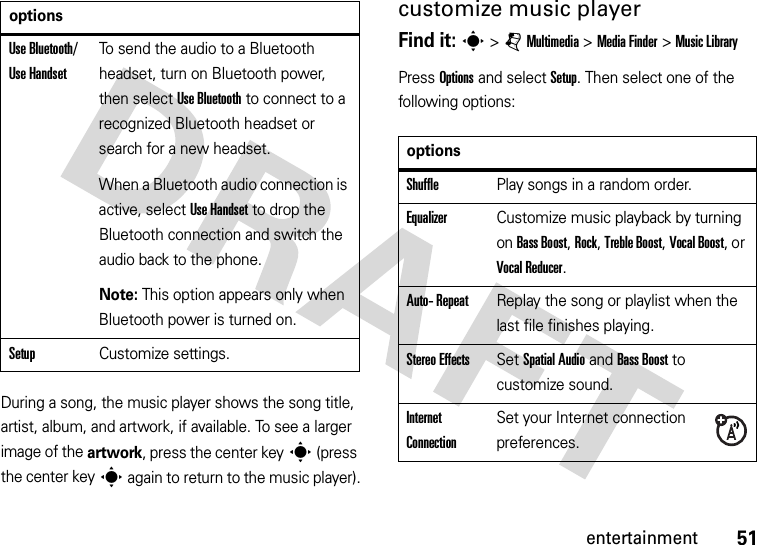 51entertainmentDuring a song, the music player shows the song title, artist, album, and artwork, if available. To see a larger image of the artwork, press the center keys (press the center keys again to return to the music player).customize music playerFind it: s &gt;jMultimedia &gt;MediaFinder &gt;Music LibraryPress Options and select Setup. Then select one of the following options:Use Bluetooth/ Use HandsetTo send the audio to a Bluetooth headset, turn on Bluetooth power, then select Use Bluetooth to connect to a recognized Bluetooth headset or search for a new headset.When a Bluetooth audio connection is active, select Use Handset to drop the Bluetooth connection and switch the audio back to the phone.Note: This option appears only when Bluetooth power is turned on.SetupCustomize settings.optionsoptionsShufflePlay songs in a random order.EqualizerCustomize music playback by turning on Bass Boost, Rock, Treble Boost, Vocal Boost, or Vocal Reducer.Auto- RepeatReplay the song or playlist when the last file finishes playing.Stereo EffectsSet Spatial Audio and Bass Boost to customize sound.Internet ConnectionSet your Internet connection preferences.