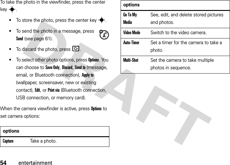 54entertainmentTo take the photo in the viewfinder, press the center keys.•To store the photo, press the center keys.•To send the photo in a message, press Send (see page 61).•To discard the photo, press D.•To select other photo options, press Options. You can choose to Save Only, Discard, Send to (message, email, or Bluetooth connection), Apply to (wallpaper, screensaver, new or existing contact), Edit, or Print via (Bluetooth connection, USB connection, or memory card).When the camera viewfinder is active, press Options to set camera options: optionsCaptureTake a photo.Go To My MediaSee, edit, and delete stored pictures and photos.Video ModeSwitch to the video camera.Auto-TimerSet a timer for the camera to take a photo.Multi-ShotSet the camera to take multiple photos in sequence.options