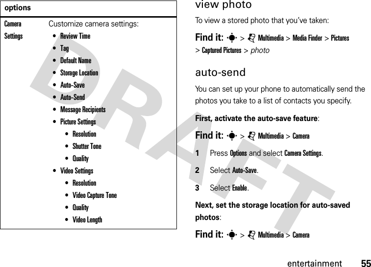 55entertainmentview photoTo view a stored photo that you’ve taken:Find it: s &gt;jMultimedia &gt;MediaFinder &gt;Pictures &gt;Captured Pictures &gt; photoauto-sendYou can set up your phone to automatically send the photos you take to a list of contacts you specify.First, activate the auto-save feature:Find it: s &gt;jMultimedia &gt;Camera  1Press Options and select CameraSettings. 2Select Auto-Save. 3Select Enable.Next, set the storage location for auto-saved photos:Find it: s &gt;jMultimedia &gt;CameraCamera SettingsCustomize camera settings: •Review Time •Tag •Default Name •Storage Location •Auto-Save •Auto-Send •Message Recipients •Picture Settings •Resolution •Shutter Tone •Quality •Video Settings •Resolution •Video Capture Tone •Quality •Video Length options