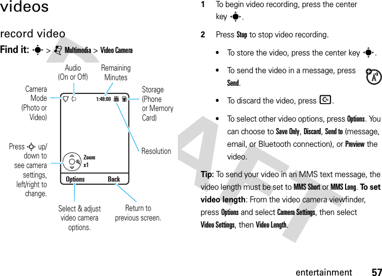 57entertainmentvideosrecord videoFind it: s &gt;jMultimedia &gt;Video Camera  1To begin video recording, press the center keys.2Press Stop to stop video recording.•To store the video, press the center keys.•To send the video in a message, press Send.•To discard the video, press D.•To select other video options, press Options. You can choose to Save Only, Discard, Send to (message, email, or Bluetooth connection), or Preview the video.Tip: To send your video in an MMS text message, the video length must be set to MMS Short or MMS Long. To  s e t  video length: From the video camera viewfinder, press Options and select CameraSettings, then select Video Settings, then Video Length.1:48:00Zoomx1Options BackStorage(Phoneor MemoryCard)Remaining MinutesResolutionAudio(On or Off)CameraMode(Photo orVideo)Return to previous screen.Select &amp; adjustvideo camera options.Press S up/down tosee camerasettings,left/right tochange.