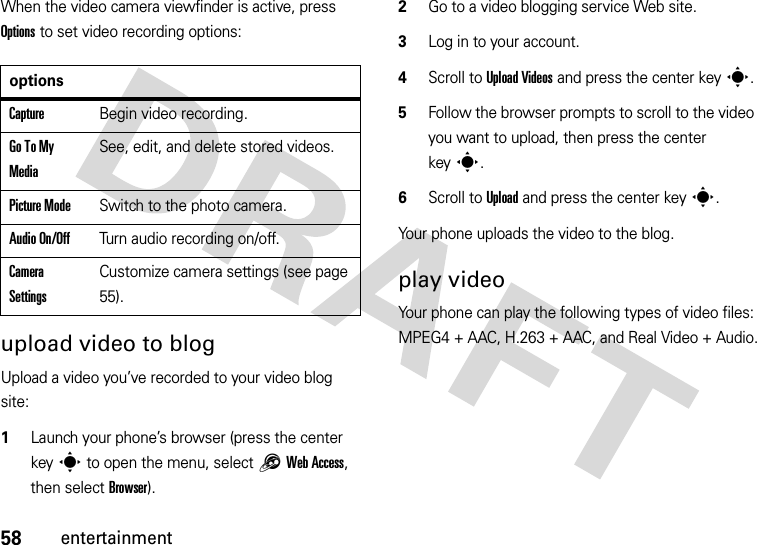 58entertainmentWhen the video camera viewfinder is active, press Options to set video recording options:upload video to blogUpload a video you’ve recorded to your video blog site:  1Launch your phone’s browser (press the center keys to open the menu, select1Web Access, then select Browser).2Go to a video blogging service Web site.3Log in to your account.4Scroll to UploadVideos and press the center keys.5Follow the browser prompts to scroll to the video you want to upload, then press the center keys.6Scroll to Upload and press the center keys.Your phone uploads the video to the blog.play videoYour phone can play the following types of video files: MPEG4 + AAC, H.263 + AAC, and Real Video + Audio.optionsCaptureBegin video recording.Go To My MediaSee, edit, and delete stored videos.Picture ModeSwitch to the photo camera.Audio On/OffTurn audio recording on/off.Camera SettingsCustomize camera settings (see page 55).