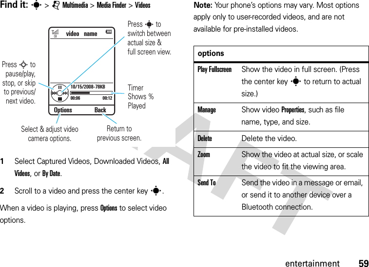 59entertainmentFind it: s &gt;jMultimedia &gt;MediaFinder &gt;Videos  1Select Captured Videos, Downloaded Videos, All Videos, or By Date.2Scroll to a video and press the center keys.When a video is playing, press Options to select video options.Note: Your phone’s options may vary. Most options apply only to user-recorded videos, and are not available for pre-installed videos.video   name00:06 00:1210/15/2008-78KBTimer Shows % PlayedReturn toprevious screen.Select &amp; adjust video camera options.Options BackPress S to pause/play,stop, or skipto previous/next video.Press s toswitch between actual size &amp;full screen view.optionsPlay FullscreenShow the video in full screen. (Press the center keys to return to actual size.)ManageShow video Properties, such as file name, type, and size.DeleteDelete the video.ZoomShow the video at actual size, or scale the video to fit the viewing area.Send ToSend the video in a message or email, or send it to another device over a Bluetooth connection.