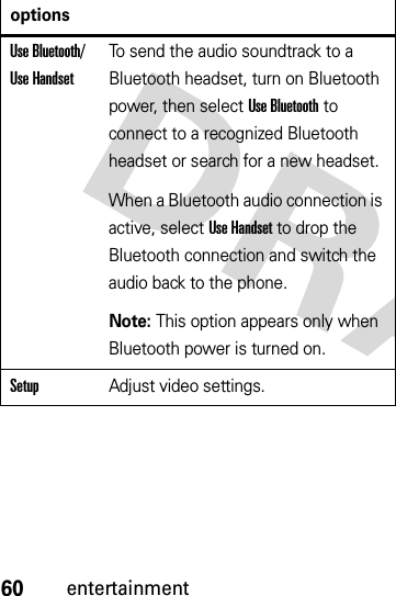 60entertainmentUse Bluetooth/ Use HandsetTo send the audio soundtrack to a Bluetooth headset, turn on Bluetooth power, then select Use Bluetooth to connect to a recognized Bluetooth headset or search for a new headset.When a Bluetooth audio connection is active, select Use Handset to drop the Bluetooth connection and switch the audio back to the phone.Note: This option appears only when Bluetooth power is turned on.SetupAdjust video settings.options