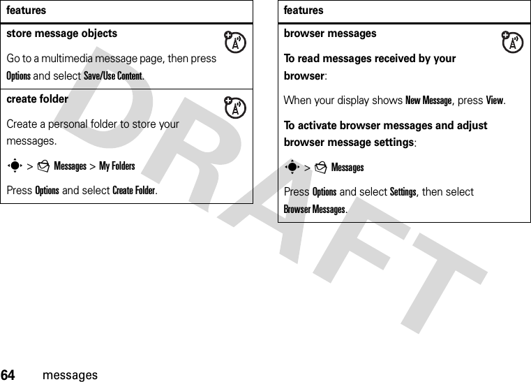64messagesstore message objectsGo to a multimedia message page, then press Options and select Save/Use Content.create folderCreate a personal folder to store your messages.s &gt;gMessages &gt;My FoldersPress Options and select Create Folder.featuresbrowser messagesTo read messages received by your browser:When your display shows New Message, press View.To activate browser messages and adjust browser message settings:s &gt;gMessagesPress Options and select Settings, then select Browser Messages.features