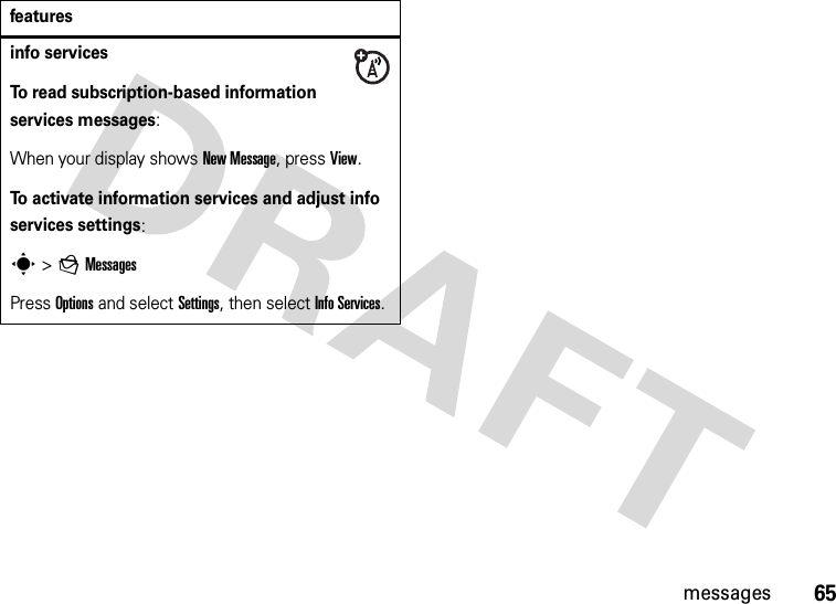 65messagesinfo servicesTo read subscription-based information services messages:When your display shows New Message, press View.To activate information services and adjust info services settings:s &gt;gMessagesPress Options and select Settings, then select Info Services.features