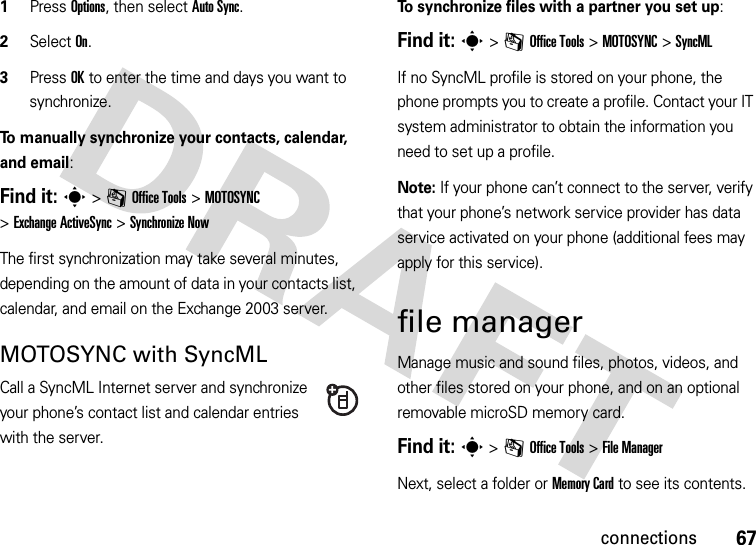 67connections  1Press Options, then select Auto Sync.2Select On.3Press OK to enter the time and days you want to synchronize.To manually synchronize your contacts, calendar, and email:Find it: s&gt;mOffice Tools &gt;MOTOSYNC &gt;Exchange ActiveSync &gt;Synchronize NowThe first synchronization may take several minutes, depending on the amount of data in your contacts list, calendar, and email on the Exchange 2003 server.MOTOSYNC with SyncMLCall a SyncML Internet server and synchronize your phone’s contact list and calendar entries with the server.To synchronize files with a partner you set up:Find it: s&gt;mOffice Tools &gt;MOTOSYNC &gt;SyncMLIf no SyncML profile is stored on your phone, the phone prompts you to create a profile. Contact your IT system administrator to obtain the information you need to set up a profile.Note: If your phone can’t connect to the server, verify that your phone’s network service provider has data service activated on your phone (additional fees may apply for this service).file managerManage music and sound files, photos, videos, and other files stored on your phone, and on an optional removable microSD memory card.Find it: s &gt;mOffice Tools &gt;File ManagerNext, select a folder or Memory Card to see its contents.