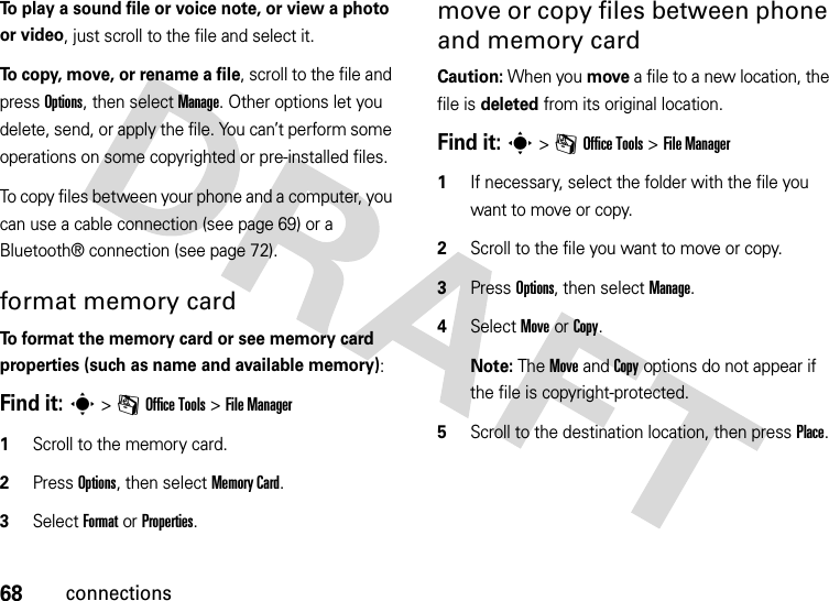 68connectionsTo play a sound file or voice note, or view a photo or video, just scroll to the file and select it.To copy, move, or rename a file, scroll to the file and press Options, then select Manage. Other options let you delete, send, or apply the file. You can’t perform some operations on some copyrighted or pre-installed files.To copy files between your phone and a computer, you can use a cable connection (see page 69) or a Bluetooth® connection (see page 72).format memory cardTo format the memory card or see memory card properties (such as name and available memory):Find it: s &gt;mOffice Tools &gt;File Manager  1Scroll to the memory card.2Press Options, then select Memory Card.3Select FormatorProperties.move or copy files between phone and memory cardCaution: When you move a file to a new location, the file is deleted from its original location.Find it: s &gt;mOffice Tools &gt;File Manager  1If necessary, select the folder with the file you want to move or copy.2Scroll to the file you want to move or copy.3Press Options, then select Manage.4Select Move or Copy.Note: The Move and Copy options do not appear if the file is copyright-protected.5Scroll to the destination location, then press Place.