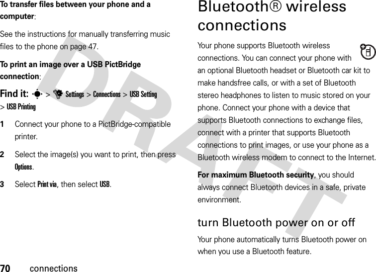 70connectionsTo transfer files between your phone and a computer:See the instructions for manually transferring music files to the phone on page 47.To print an image over a USB PictBridge connection:Find it: s&gt;uSettings &gt;Connections &gt;USB Setting &gt;USB Printing  1Connect your phone to a PictBridge-compatible printer.2Select the image(s) you want to print, then press Options.3Select Print via, then select USB.Bluetooth® wireless connectionsYour phone supports Bluetooth wireless connections. You can connect your phone with an optional Bluetooth headset or Bluetooth car kit to make handsfree calls, or with a set of Bluetooth stereo headphones to listen to music stored on your phone. Connect your phone with a device that supports Bluetooth connections to exchange files, connect with a printer that supports Bluetooth connections to print images, or use your phone as a Bluetooth wireless modem to connect to the Internet.For maximum Bluetooth security, you should always connect Bluetooth devices in a safe, private environment.turn Bluetooth power on or offYour phone automatically turns Bluetooth power on when you use a Bluetooth feature.