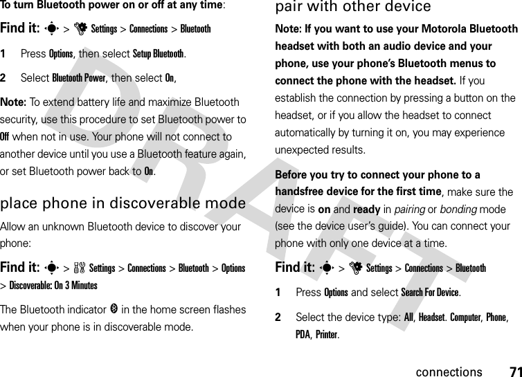 71connectionsTo turn Bluetooth power on or off at any time:Find it: s &gt;uSettings &gt;Connections &gt;Bluetooth  1Press Options, then select Setup Bluetooth.2Select Bluetooth Power, then select On,Note: To extend battery life and maximize Bluetooth security, use this procedure to set Bluetooth power to Off when not in use. Your phone will not connect to another device until you use a Bluetooth feature again, or set Bluetooth power back to On.place phone in discoverable modeAllow an unknown Bluetooth device to discover your phone:Find it: s &gt;wSettings &gt;Connections &gt;Bluetooth &gt;Options &gt;Discoverable: On 3 MinutesThe Bluetooth indicator &amp; in the home screen flashes when your phone is in discoverable mode.pair with other deviceNote: If you want to use your Motorola Bluetooth headset with both an audio device and your phone, use your phone’s Bluetooth menus to connect the phone with the headset. If you establish the connection by pressing a button on the headset, or if you allow the headset to connect automatically by turning it on, you may experience unexpected results. Before you try to connect your phone to a handsfree device for the first time, make sure the device is on and ready in pairing or bonding mode (see the device user’s guide). You can connect your phone with only one device at a time.Find it: s &gt;uSettings &gt;Connections &gt;Bluetooth  1Press Options and select Search For Device.2Select the device type: All, Headset. Computer, Phone, PDA, Printer.