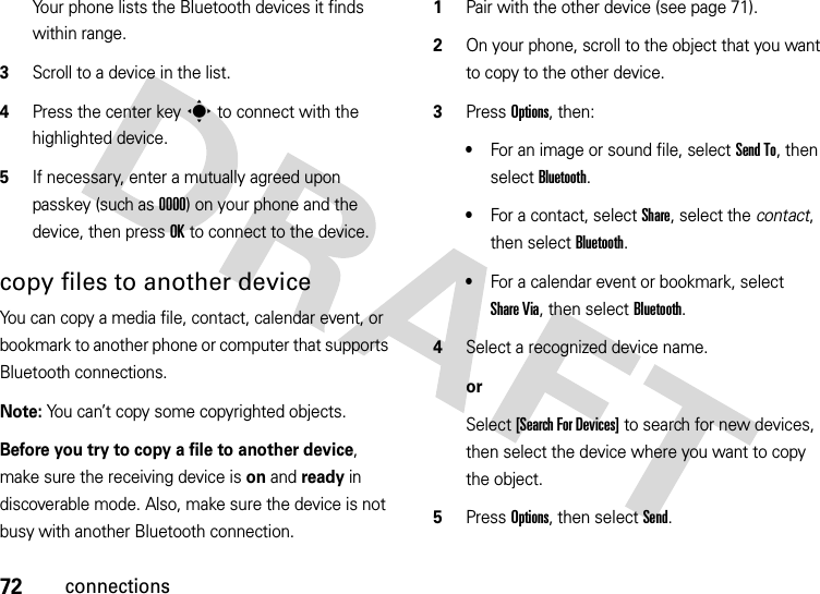 72connectionsYour phone lists the Bluetooth devices it finds within range.3Scroll to a device in the list.4Press the center keys to connect with the highlighted device.5If necessary, enter a mutually agreed upon passkey (such as 0000) on your phone and the device, then press OK to connect to the device.copy files to another deviceYou can copy a media file, contact, calendar event, or bookmark to another phone or computer that supports Bluetooth connections.Note: You can’t copy some copyrighted objects.Before you try to copy a file to another device, make sure the receiving device is on and ready in discoverable mode. Also, make sure the device is not busy with another Bluetooth connection.  1Pair with the other device (see page 71).2On your phone, scroll to the object that you want to copy to the other device.3Press Options, then:•For an image or sound file, select Send To, then select Bluetooth.•For a contact, select Share, select the contact, then select Bluetooth.•For a calendar event or bookmark, select Share Via, then select Bluetooth.4Select a recognized device name.orSelect [Search For Devices] to search for new devices, then select the device where you want to copy the object.5Press Options, then select Send.