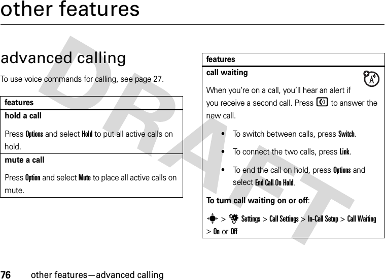 76other features—advanced callingother featuresadvanced callingTo use voice commands for calling, see page 27.featureshold a callPress Options and select Hold to put all active calls on hold.mute a callPress Option and select Mute to place all active calls on mute.call waitingWhen you’re on a call, you’ll hear an alert if you receive a second call. Press N to answer the new call.•To switch between calls, press Switch.•To connect the two calls, press Link.•To end the call on hold, press Options and select End Call On Hold.To turn call waiting on or off:s&gt;uSettings &gt;Call Settings &gt;In-Call Setup &gt;Call Waiting &gt;OnorOfffeatures