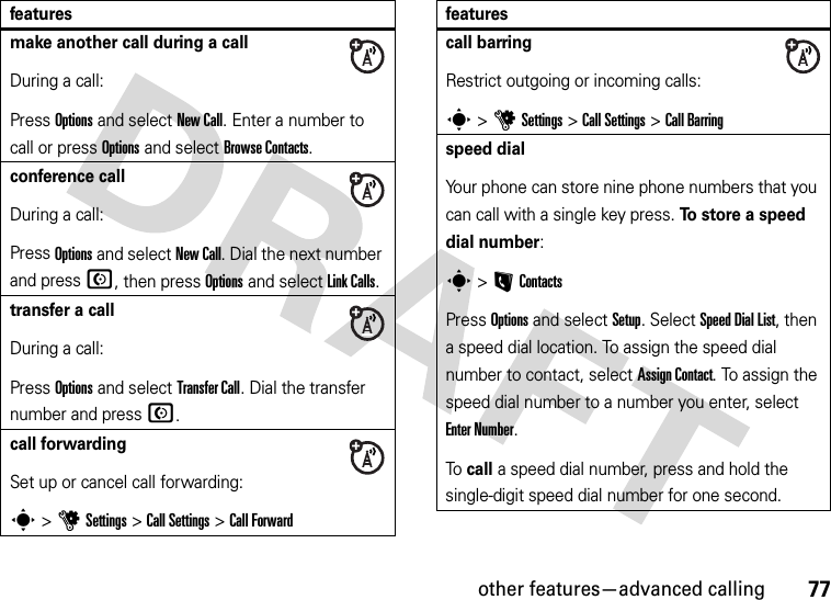 other features—advanced calling77make another call during a callDuring a call:Press Options and select New Call. Enter a number to call or press Options and select Browse Contacts.conference callDuring a call:Press Options and select New Call. Dial the next number and press N, then press Options and select Link Calls.transfer a callDuring a call:Press Options and select Transfer Call. Dial the transfer number and pressN.call forwardingSet up or cancel call forwarding:s &gt;uSettings &gt;Call Settings &gt;Call Forwardfeaturescall barringRestrict outgoing or incoming calls:s &gt;uSettings &gt;Call Settings &gt;Call Barringspeed dialYour phone can store nine phone numbers that you can call with a single key press. To store a speed dial number:s &gt;LContactsPress Options and select Setup. Select Speed DialList, then a speed dial location. To assign the speed dial number to contact, select Assign Contact. To assign the speed dial number to a number you enter, select Enter Number.To  call a speed dial number, press and hold the single-digit speed dial number for one second.features