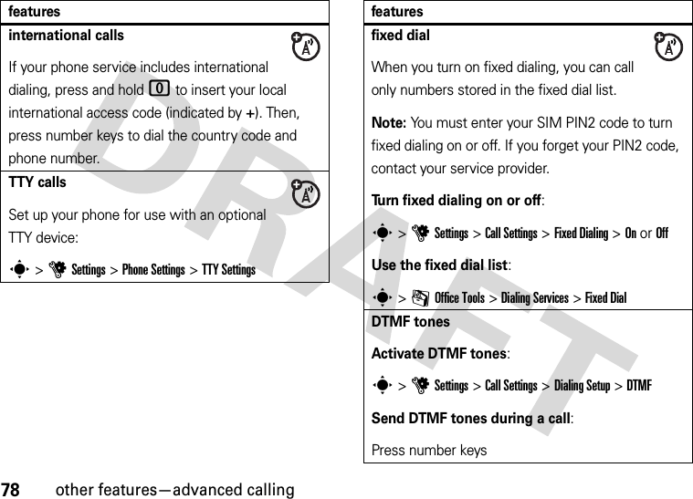 78other features—advanced callinginternational callsIf your phone service includes international dialing, press and hold 0 to insert your local international access code (indicated by +). Then, press number keys to dial the country code and phone number.TTY callsSet up your phone for use with an optional TTY device:s &gt;uSettings &gt;Phone Settings &gt;TTY Settingsfeaturesfixed dialWhen you turn on fixed dialing, you can call only numbers stored in the fixed dial list.Note: You must enter your SIM PIN2 code to turn fixed dialing on or off. If you forget your PIN2 code, contact your service provider.Turn fixed dialing on or off:s &gt;uSettings &gt;Call Settings &gt;Fixed Dialing &gt;On or OffUse the fixed dial list:s &gt;mOffice Tools &gt;Dialing Services &gt;Fixed DialDTMF tonesActivate DTMF tones:s &gt;uSettings &gt;Call Settings &gt;Dialing Setup &gt;DTMFSend DTMF tones during a call:Press number keysfeatures